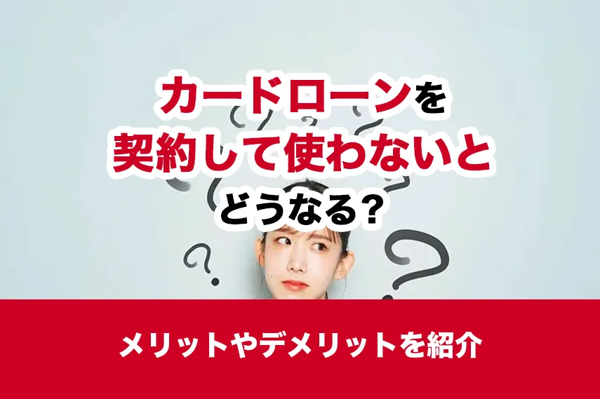 カードローンを契約して使わないとどうなる？メリットやデメリットを紹介