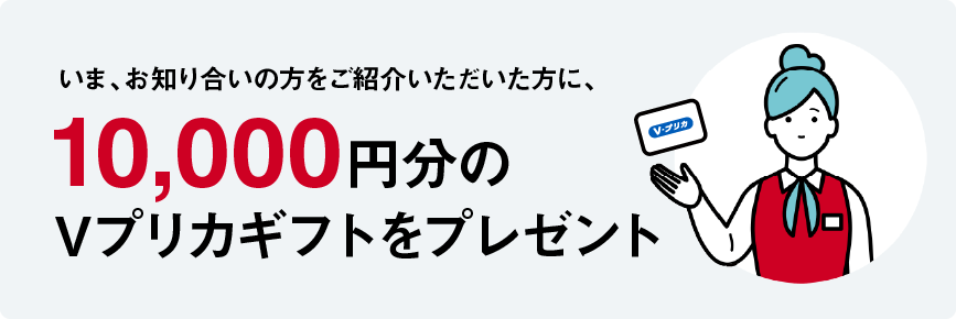 いま、お知り合いの方をご紹介いただいた方に、10,000円分のVプリカギフトをプレゼント