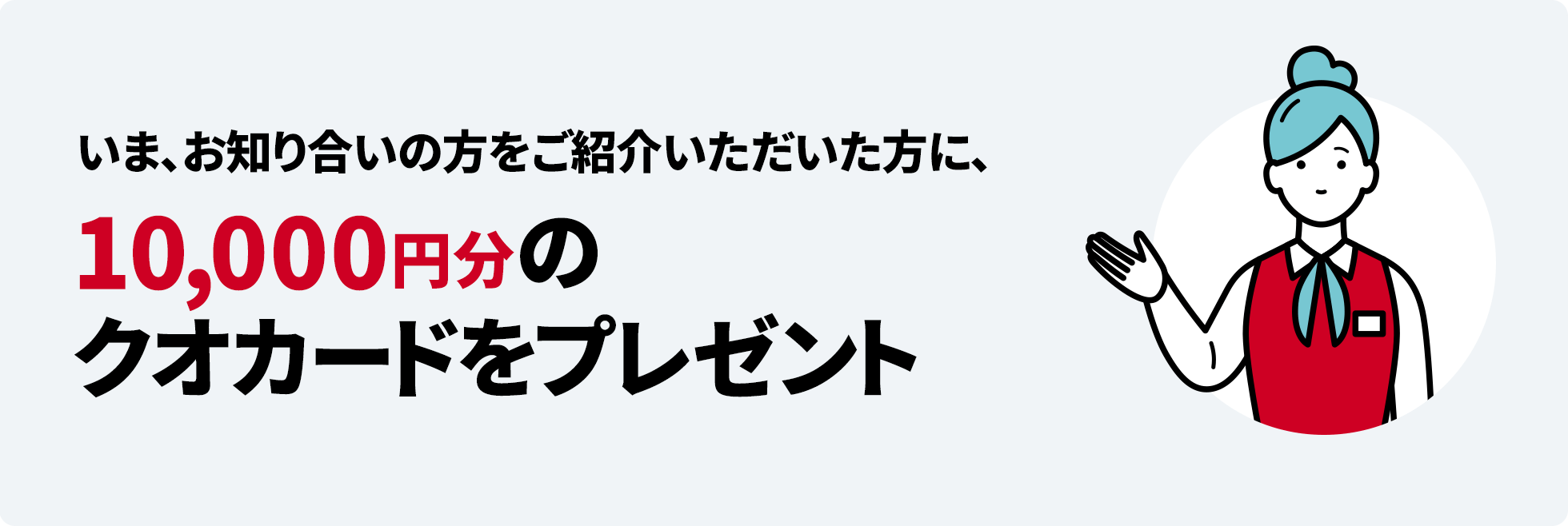 いま、お知り合いの方をご紹介いただいた方に、10,000円分のクオカードをプレゼント