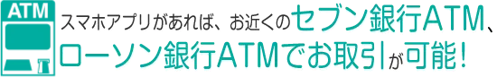 スマホアプリがあれば、お近くのセブン銀行ATM・ローソン銀行ATMでお取引が可能！