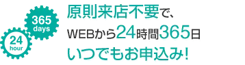 原則来店不要で、WEBから24時間365日 いつでもお申し込み！