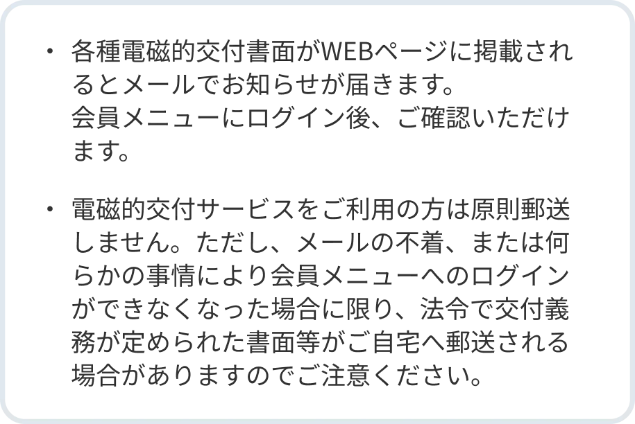 ・各種電磁的交付書面がWEBページに掲載されるとメールでお知らせが届きます。会員メニューにログイン後、ご確認いただけます。・電磁的交付サービスをご利用の方は原則郵送しません。ただし、メールの不着、または何らかの事情により会員メニューへのログインができなくなった場合に限り、法令で交付義務が定められた書面等がご自宅へ郵送される場合がありますのでご注意ください。