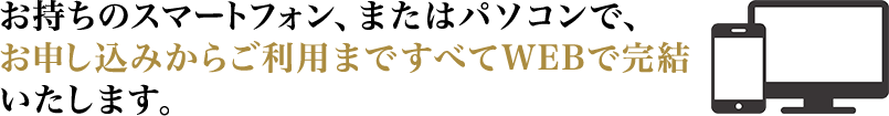 お持ちのスマートフォン、またはパソコンで、お申し込みからご利用まですべてWEBで完結いたします。