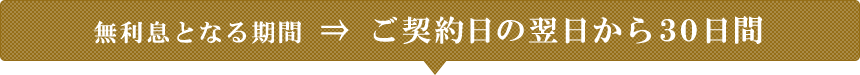 無利息となる期間 ⇒ ご契約日の翌日から３０日間