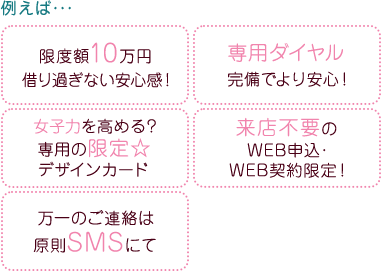 例えば・・・限度額10万円借り過ぎない安心感！専用ダイヤル完備でより安心！女子力を高める？専用の限定☆デザインカード来店不要のWEB申込・WEB契約限定！万一のご連絡は原則SMSにてなど…