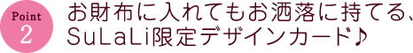 お財布に入れてもお洒落に持てる、SuLaLi限定デザインカード♪