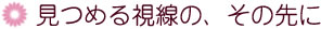 見つめる視線の、その先に