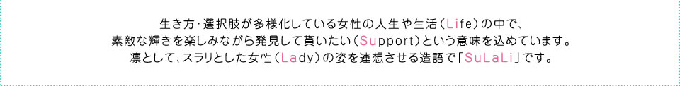 生き方･選択肢が多様化している女性の人生や生活（Life）の中で、素敵な輝きを楽しみながら発見して貰いたい（Support）という意味を込めています。凛として、スラリとした女性（Lady）の姿を連想させる造語で「SuLaLi」です。