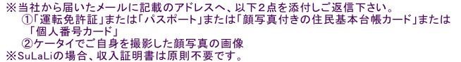 ※当社から届いたメールに記載のアドレスへ、以下2点を添付しご返信下さい。①「運転免許証」または「パスポート」または「顔写真付きの住民基本台帳カード」または「個人番号カード」②ケータイでご自身を撮影した顔写真の画像※SuLaLiの場合、収入証明書は原則不要です。