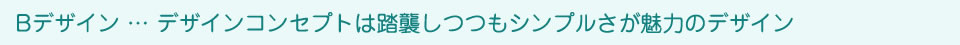 Bデザイン … デザインコンセプトは踏襲しつつもシンプルさが魅力のデザイン